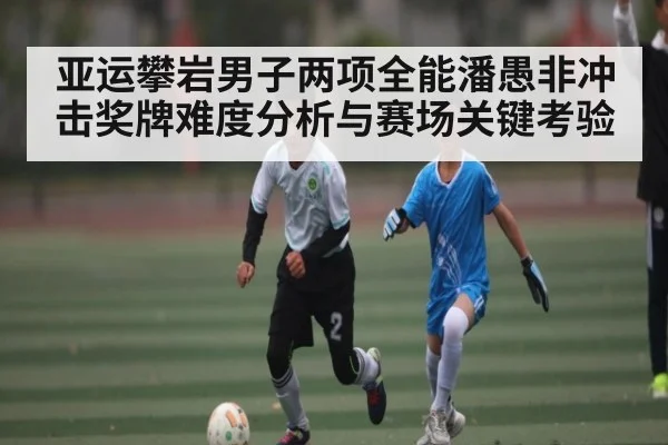 亚运攀岩男子两项全能潘愚非冲击奖牌难度分析与赛场关键考验
