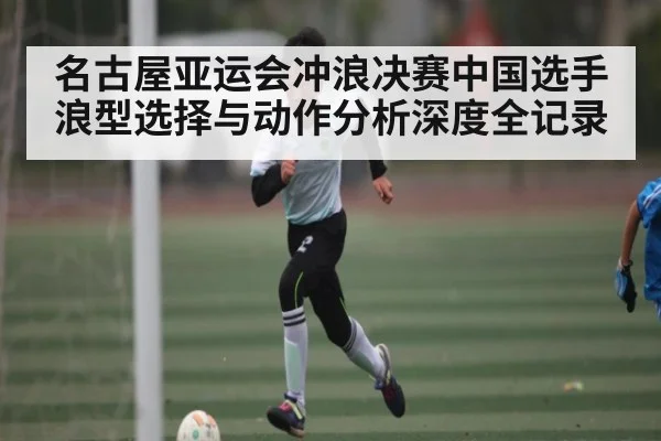 名古屋亚运会冲浪决赛中国选手浪型选择与动作分析深度全记录