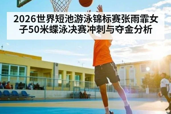 2026世界短池游泳锦标赛张雨霏女子50米蝶泳决赛冲刺与夺金分析