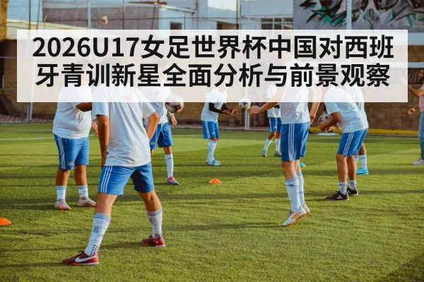 2026U17女足世界杯中国对西班牙青训新星全面分析与前景观察